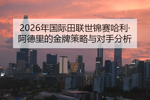 2026年国际田联世锦赛哈利·阿德里的金牌策略与对手分析 | Kaiyuan