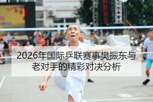 2026年国际乒联赛事樊振东与老对手的精彩对决分析 | Kaiyuan